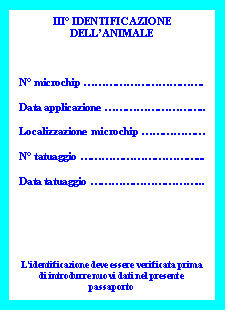 Casella di testo: III° IDENTIFICAZIONE DELL’ANIMALE
N° microchip …………………………….
Data applicazione ………………………..
Localizzazione microchip ………………
N° tatuaggio ……………………………...
Data tatuaggio …………………………...
L’identificazione deve essere verificata prima di introdurre nuovi dati nel presente passaporto