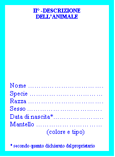Casella di testo: II° -DESCRIZIONE
DELL’ANIMALE
Nome …………………………….
Specie ……………………………
Razza …………………………….
Sesso …………………………….
Data di nascita*…………………..
Mantello …………………………
(colore e tipo)
* secondo quamto dichiarato dal proprietario